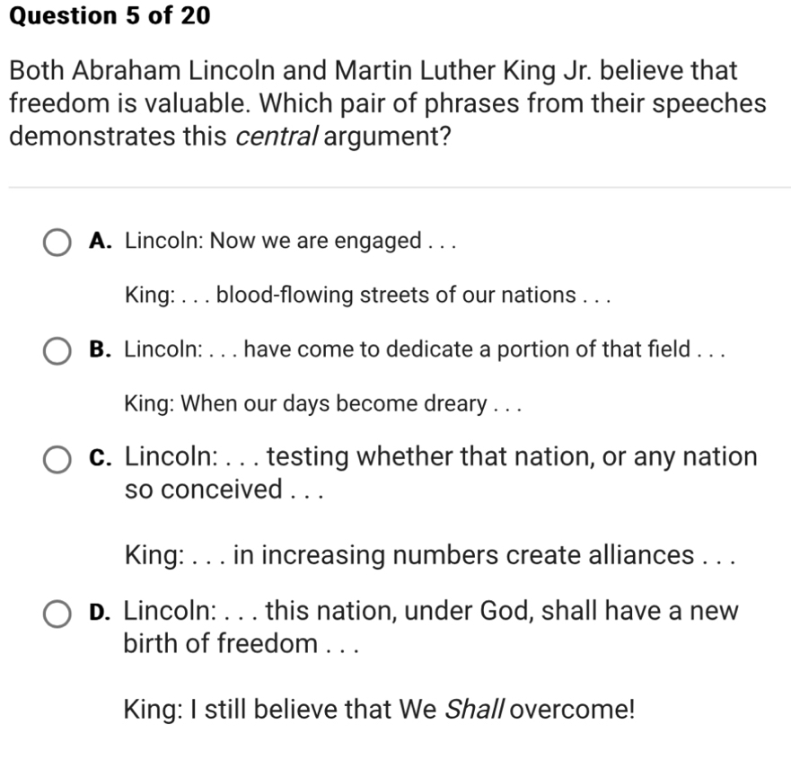 Both Abraham Lincoln and Martin Luther King Jr. believe that
freedom is valuable. Which pair of phrases from their speeches
demonstrates this central argument?
A. Lincoln: Now we are engaged . . .
King: . . . blood-flowing streets of our nations . . .
B. Lincoln: . . . have come to dedicate a portion of that field . . .
King: When our days become dreary . . .
c. Lincoln: . . . testing whether that nation, or any nation
so conceived . . .
King: . . . in increasing numbers create alliances . . .
D. Lincoln: . . . this nation, under God, shall have a new
birth of freedom . . .
King: I still believe that We Shall overcome!