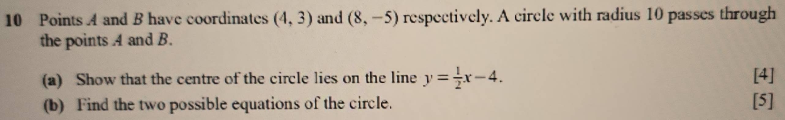 A and B have coordinates (4,3) and (8,-5) respectively. A circle with radius 10 passes through 
the points A and B. 
(a) Show that the centre of the circle lies on the line y= 1/2 x-4. [4] 
(b) Find the two possible equations of the circle. [5]