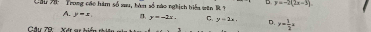 Cầu 78: Trong các hàm số sau, hàm số nào nghịch biến trên R ? y=-2(2x-3).
A. y=x. B. y=-2x. C. y=2x. D. y= 1/2 x
Câu 79: Xét sự biển thiên 3