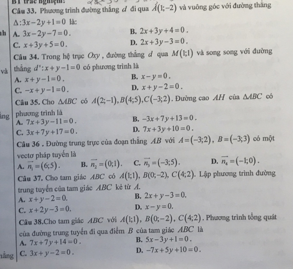 BT trác nghiệm:
Câu 33. Phương trình đường thẳng & đi qua vector A(1;-2) và vuông góc với đường thắng
△: 3x-2y+1=0 là:
h A. 3x-2y-7=0.
B. 2x+3y+4=0.
C. x+3y+5=0.
D. 2x+3y-3=0.
Câu 34. Trong hệ trục Oxy , đường thẳng đ qua M(1;1) và song song với đường
và thẳng d':x+y-1=0 có phương trình là
A. x+y-1=0.
B. x-y=0.
C. -x+y-1=0.
D. x+y-2=0.
Câu 35. Cho △ ABC có A(2;-1),B(4;5),C(-3;2). Đường cao AH của △ ABC có
ảng phương trình là
A. 7x+3y-11=0.
B. -3x+7y+13=0.
D. 7x+3y+10=0.
C. 3x+7y+17=0. có một
Câu 36 . Đường trung trực của đoạn thẳng AB với A=(-3;2),B=(-3;3)
vectơ pháp tuyến là
A. vector n_1=(6;5). B. vector n_2=(0;1). C. vector n_3=(-3;5). D. vector n_4=(-1;0).
Câu 37. Cho tam giác ABC có A(1;1),B(0;-2),C(4;2). Lập phương trình đường
trung tuyến của tam giác ABC kẻ từ A.
A. x+y-2=0.
B. 2x+y-3=0.
C. x+2y-3=0.
D. x-y=0.
Câu 38.Cho tam giác ABC với A(1;1),B(0;-2),C(4;2). Phương trình tổng quát
của đường trung tuyến đi qua điểm B của tam giác ABC là
A. 7x+7y+14=0.
B. 5x-3y+1=0.
hẳng C. 3x+y-2=0.
D. -7x+5y+10=0.