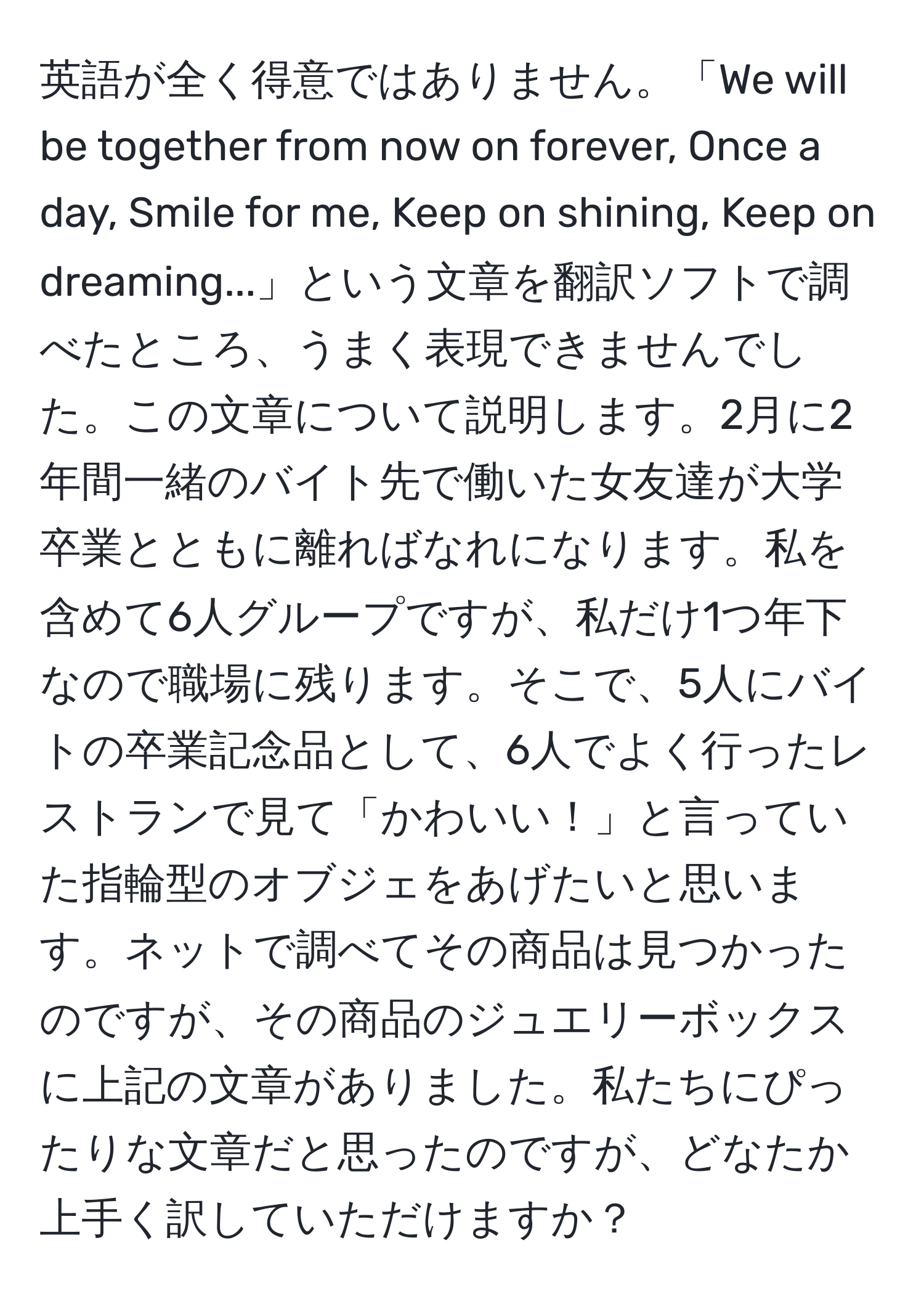 英語が全く得意ではありません。「We will be together from now on forever, Once a day, Smile for me, Keep on shining, Keep on dreaming...」という文章を翻訳ソフトで調べたところ、うまく表現できませんでした。この文章について説明します。2月に2年間一緒のバイト先で働いた女友達が大学卒業とともに離ればなれになります。私を含めて6人グループですが、私だけ1つ年下なので職場に残ります。そこで、5人にバイトの卒業記念品として、6人でよく行ったレストランで見て「かわいい！」と言っていた指輪型のオブジェをあげたいと思います。ネットで調べてその商品は見つかったのですが、その商品のジュエリーボックスに上記の文章がありました。私たちにぴったりな文章だと思ったのですが、どなたか上手く訳していただけますか？