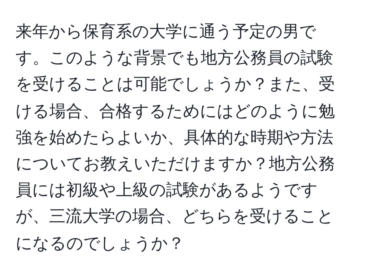 来年から保育系の大学に通う予定の男です。このような背景でも地方公務員の試験を受けることは可能でしょうか？また、受ける場合、合格するためにはどのように勉強を始めたらよいか、具体的な時期や方法についてお教えいただけますか？地方公務員には初級や上級の試験があるようですが、三流大学の場合、どちらを受けることになるのでしょうか？