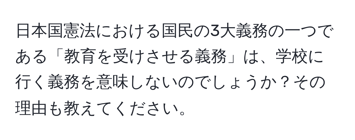 日本国憲法における国民の3大義務の一つである「教育を受けさせる義務」は、学校に行く義務を意味しないのでしょうか？その理由も教えてください。