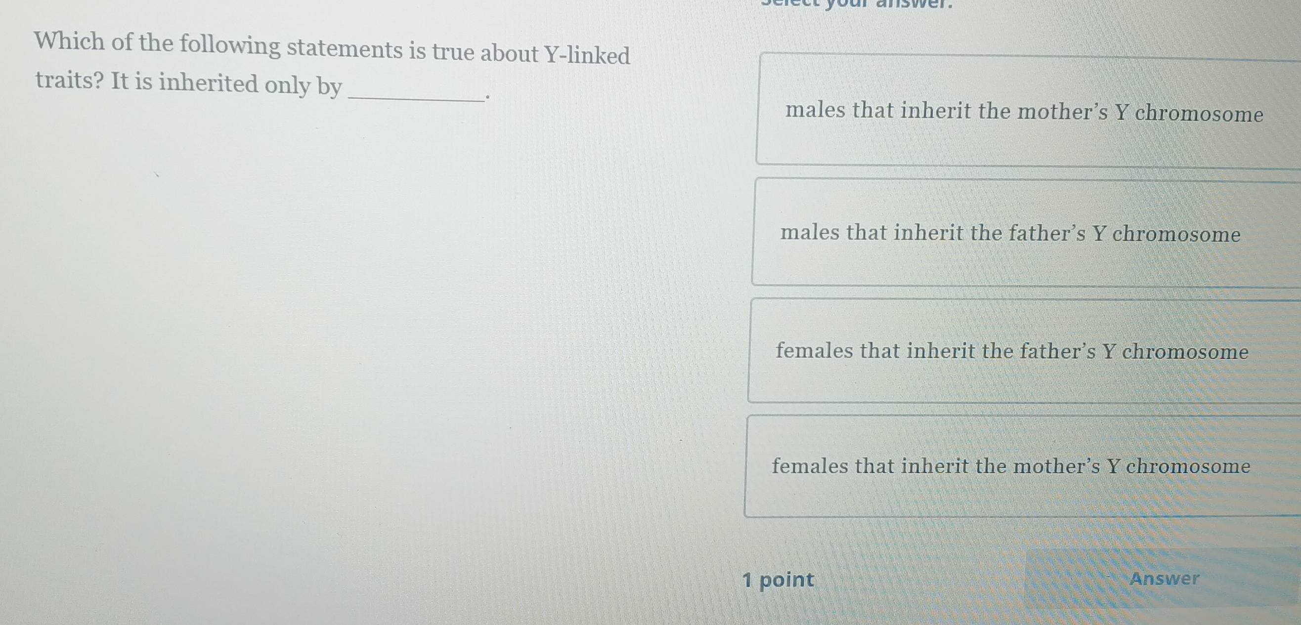 Which of the following statements is true about Y -linked
traits? It is inherited only by_
.
males that inherit the mother’s Y chromosome
males that inherit the father’s Y chromosome
females that inherit the father’s Y chromosome
females that inherit the mother’s Y chromosome
1 point Answer