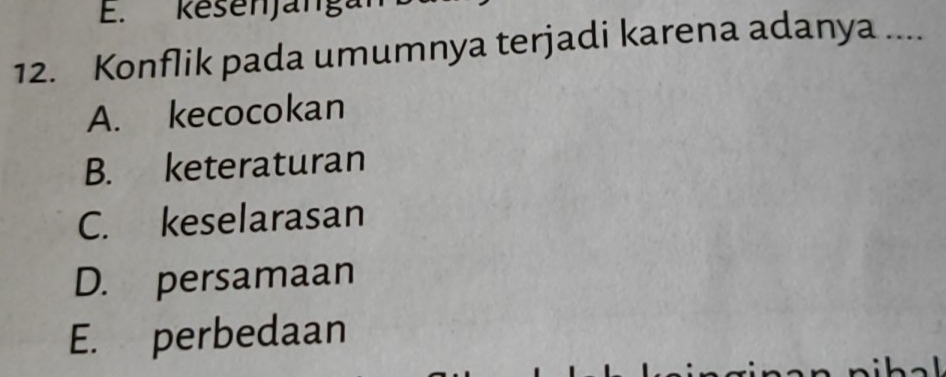 Rešenjánga
12. Konflik pada umumnya terjadi karena adanya ....
A. kecocokan
B. keteraturan
C. keselarasan
D. persamaan
E. perbedaan