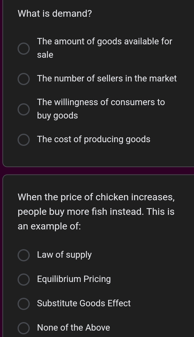 What is demand?
The amount of goods available for
sale
The number of sellers in the market
The willingness of consumers to
buy goods
The cost of producing goods
When the price of chicken increases,
people buy more fish instead. This is
an example of:
Law of supply
Equilibrium Pricing
Substitute Goods Effect
None of the Above