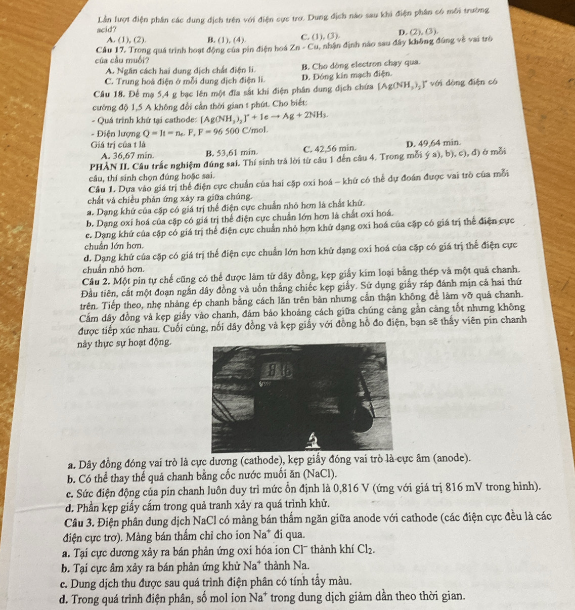 Lần lượt điện phân các dung dịch trên với điện cực trợ. Dung địch nào sau khi điện phân có môi trường
acid?
A. (1), (2). B. (1), (4). C. (1 ,(3), D. (2), (3).
Câu 17. Trong quá trình hoạt động của pin điện hoá Zn-Cu 1, nhận định nào sau đây không đúng về vai trò
của cầu muối?
A. Ngăn cách hai dung dịch chất điện li. B. Cho dòng electron chạy qua.
C. Trung hoà điện ở mỗi dung dịch điện li. D. Đóng kin mạch điện.
Câu 18. Để mạ 5,4 g bạc lên một đĩa sắt khi điện phân dung dịch chứa [Ag(NH_3)_2]^+v( dòng điện có
cường độ 1,5 A không đổi cần thời gian t phút. Cho biết:
- Quá trình khử tại cathode: [Ag(NH_3)_2]^++1eto Ag+2NH_3.
- Điện lượng Q=It=n_e.F,F=96500 C/mol.
Giá trị của t là D. 49,64 min.
A. 36,67 min. B. 53,61 min. C. 42,56 min.
PHÀN II. Câu trắc nghiệm đúng sai. Thí sinh trả lời từ câu 1 đến câu 4. Trong mỗi ý a), b), c), đ) ở mỗi
câu, thí sinh chọn đúng hoặc sai.
Câu 1. Dựa vào giá trị thế điện cực chuẩn của hai cặp oxi hoá - khữ có thể dự đoán được vai trò của mỗi
chất và chiều phản ứng xảy ra giữa chúng.
a. Dạng khử của cặp có giá trị thế điện cực chuẩn nhỏ hơn là chất khử.
b. Dạng oxí hoá của cặp có giá trị thế điện cực chuẩn lớn hơn là chất oxi hoá.
c. Dạng khử của cặp có giá trị thế điện cực chuẩn nhỏ hơn khử dạng oxi hoá của cặp có giá trị thể điện cực
chuẩn lớn hơn.
d. Dạng khử của cặp có giá trị thế điện cực chuẩn lớn hơn khử dạng oxi hoá của cặp có giá trị thể điện cực
chuẩn nhỏ hơn.
Cầu 2. Một pin tự chế cũng có thể được làm từ dây đồng, kẹp giấy kim loại bằng thép và một quả chanh.
Đầu tiên, cắt một đoạn ngắn dây đồng và uốn thẳng chiếc kẹp giấy. Sử dụng giấy ráp đánh mịn cả hai thứ
trên. Tiếp theo, nhẹ nhảng ép chanh bằng cách lăn trên bàn nhưng cần thận không để làm vỡ quả chanh.
Cảm dây đồng và kẹp giấy vào chanh, đảm bảo khoảng cách giữa chúng cảng gần cảng tốt nhưng không
được tiếp xúc nhau. Cuối cùng, nối dây đồng và kẹp giấy với đồng hồ đo điện, bạn sẽ thấy viên pin chanh
này thực sự hoạt động.
a. Dây đồng đóng vai trò là cực dương (cathode), kẹp giấy đóng vai trò là cực âm (anode).
b. Có thể thay thế quả chanh bằng cốc nước muối ăn (NaCl).
c. Sức điện động của pin chanh luôn duy trì mức ổn định là 0,816 V (ứng với giá trị 816 mV trong hình).
d. Phần kẹp giấy cắm trong quả tranh xảy ra quá trình khử.
Cầu 3. Điện phân dung dịch NaCl có màng bán thấm ngăn giữa anode với cathode (các điện cực đều là các
điện cực trơ). Màng bán thẩm chỉ cho ion Na^+ đi qua.
a. Tại cực dương xảy ra bán phản ứng oxi hóa ion Cl¯ thành khí Cl_2.
b. Tại cực âm xảy ra bán phản ứng khử Na^+ thành Na.
c. Dung dịch thu được sau quá trình điện phân có tính tầy màu.
d. Trong quá trình điện phân, số mol ion Na^+ trong dung dịch giảm dần theo thời gian.