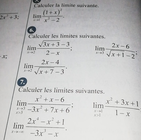 Calculer la limite suivante.
beginarrayr encloselongdiv 2x^2+3;endarray limlimits _xto 1frac (1+x)^2x^2-2. 
6. 
Calculer les limites suivantes.
limlimits _xto 2 (sqrt(3x+3)-3)/2-x ; limlimits _xto 3 (2x-6)/sqrt(x+1)-2 ;
x;
limlimits _xto 2 (2x-4)/sqrt(x+7)-3 . 
7. 
Calculer les limites suivantes.
limlimits _xto 3 (x^2+x-6)/-3x^2+7x+6 ; limlimits _xto 1 (x^2+3x+1)/1-x 
limlimits _xto -∈fty  (2x^4-x^2+1)/-3x^3-x .