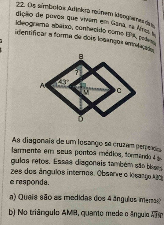 Os símbolos Adinkra reúnem ideogramas da tra
dição de povos que vivem em Gana, na África. Na
ideograma abaixo, conhecido como EPA, podemo
identificar a forma de dois losangos entrelaçados
As diagonais de um losango se cruzam perpendicu-
larmente em seus pontos médios, formando 4 ân
gulos retos. Essas diagonais também são bissetri-
zes dos ângulos internos. Observe o losango ABCD
e responda.
a) Quais são as medidas dos 4 ângulos internos?
b) No triângulo AMB, quanto mede o ângulo widehat ABM