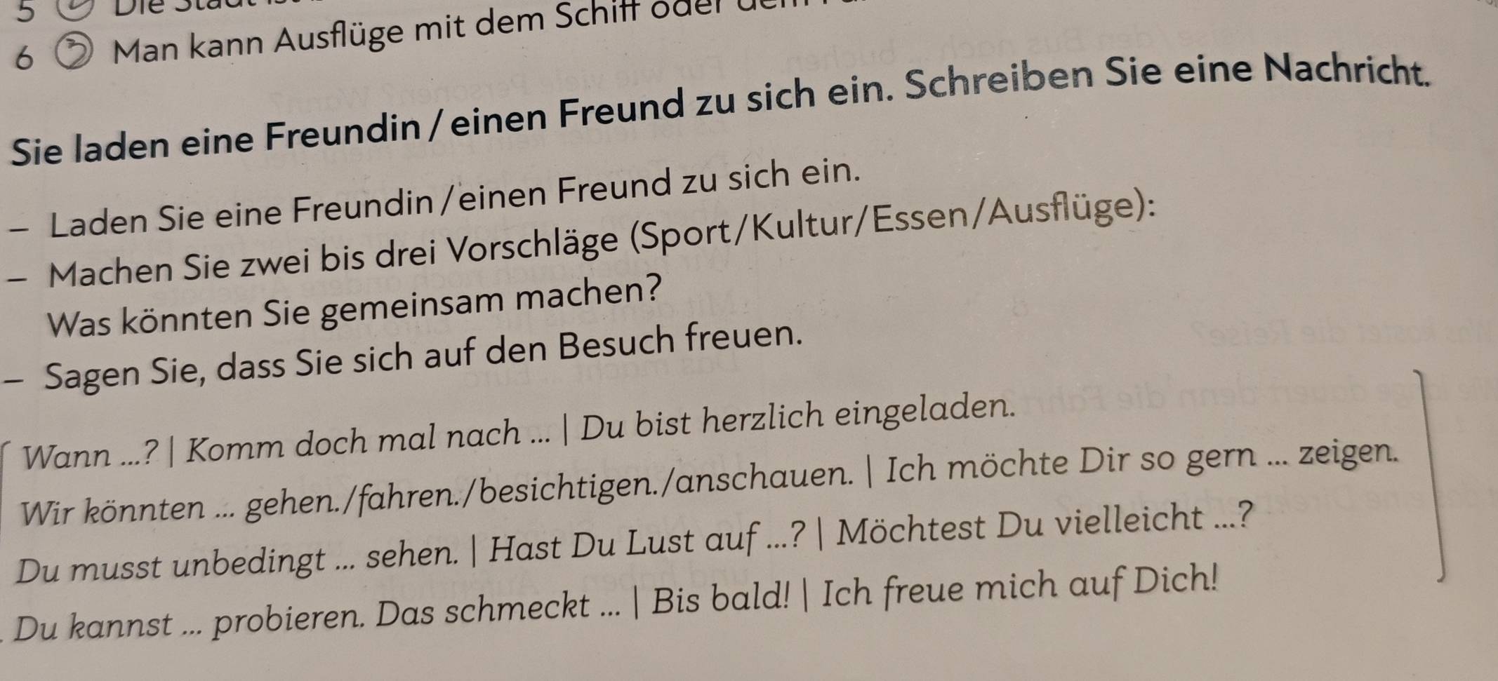 5 
6 Man kann Ausflüge mit dem Schiff odel 
Sie laden eine Freundin/einen Freund zu sich ein. Schreiben Sie eine Nachricht. 
- Laden Sie eine Freundin/einen Freund zu sich ein. 
- Machen Sie zwei bis drei Vorschläge (Sport/Kultur/Essen/Ausflüge): 
Was könnten Sie gemeinsam machen? 
- Sagen Sie, dass Sie sich auf den Besuch freuen. 
Wann ...? | Komm doch mal nach ... | Du bist herzlich eingeladen. 
Wir könnten ... gehen./fahren./besichtigen./anschauen. | Ich möchte Dir so gern ... zeigen. 
Du musst unbedingt ... sehen. | Hast Du Lust auf ...? | Möchtest Du vielleicht ...? 
Du kannst ... probieren. Das schmeckt ... | Bis bald! | Ich freue mich auf Dich!