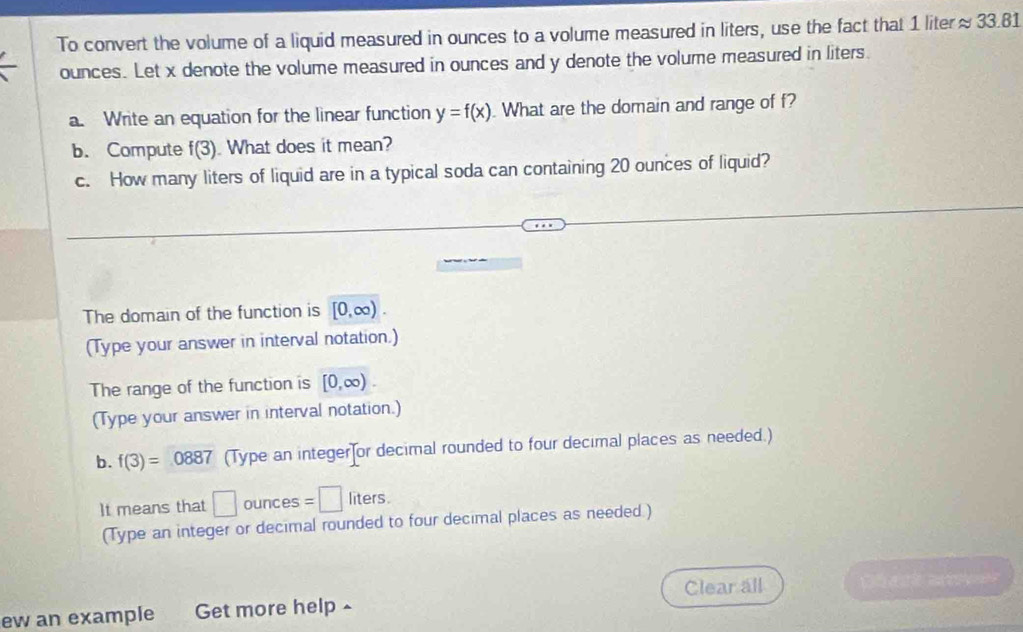 To convert the volume of a liquid measured in ounces to a volume measured in liters, use the fact that 1 liter≈ 33.81
ounces. Let x denote the volume measured in ounces and y denote the volume measured in liters. 
a. Write an equation for the linear function y=f(x). What are the domain and range of f? 
b. Compute f(3). What does it mean? 
c. How many liters of liquid are in a typical soda can containing 20 ounces of liquid? 
The domain of the function is [0,∈fty ). 
(Type your answer in interval notation.) 
The range of the function is [0,∈fty ). 
(Type your answer in interval notation.) 
b. f(3)=0887 (Type an integer or decimal rounded to four decimal places as needed.) 
t means that □ ounces =□ liters
(Type an integer or decimal rounded to four decimal places as needed.) 
Clear all 
ew an example Get more help