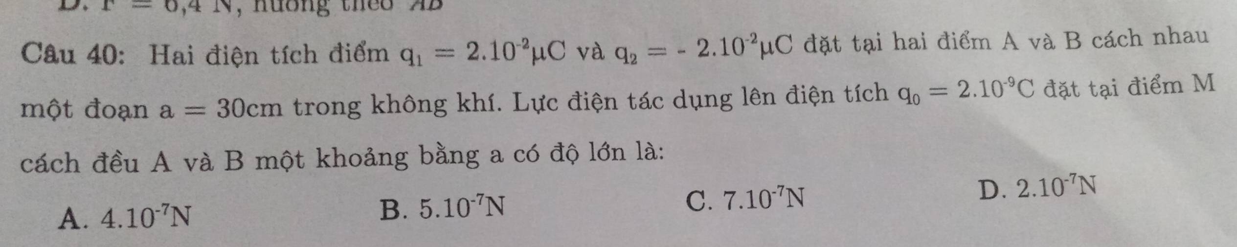 r=0,4N , nuờng theo AB
Câu 40: Hai điện tích điểm q_1=2.10^(-2)mu C và q_2=-2.10^(-2)mu C đặt tại hai điểm A và B cách nhau
một đoạn a=30cm trong không khí. Lực điện tác dụng lên điện tích q_0=2.10^(-9)C đặt tại điểm M
cách đều A và B một khoảng bằng a có độ lớn là:
D. 2.10^(-7)N
A 4.10^(-7)N
B. 5.10^(-7)N
C. 7.10^(-7)N