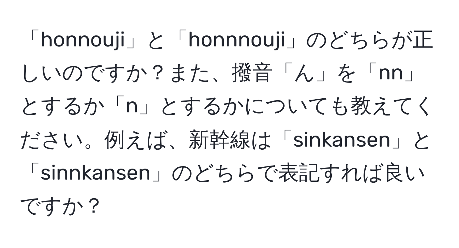 「honnouji」と「honnnouji」のどちらが正しいのですか？また、撥音「ん」を「nn」とするか「n」とするかについても教えてください。例えば、新幹線は「sinkansen」と「sinnkansen」のどちらで表記すれば良いですか？