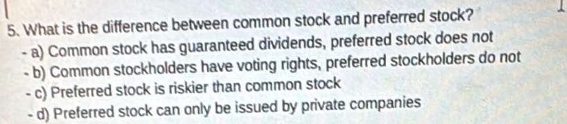 What is the difference between common stock and preferred stock?
- a) Common stock has guaranteed dividends, preferred stock does not
- b) Common stockholders have voting rights, preferred stockholders do not
- c) Preferred stock is riskier than common stock
- d) Preferred stock can only be issued by private companies