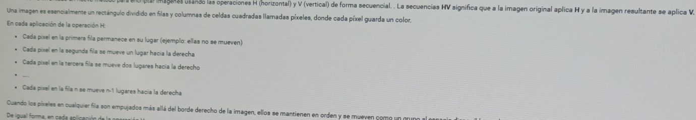 ala encriptal imagenes usando las operaciones H (horizontal) y V (vertical) de forma secuencial. . La secuencias HV significa que a la imagen original aplica H y a la imagen resultante se aplica V 
Una imagen es esencialmente un rectángulo dividido en filas y columnas de celdas cuadradas llamadas píxeles, donde cada píxel guarda un color. 
En cada aplicación de la operación H: 
• Cada pixel en la primera fila permanece en su lugar (ejemplo: ellas no se mueven) 
Cada pixel en la segunda fila se mueve un lugar hacia la derecha 
Cada pixel en la tercera fila se mueve dos lugares hacia la derecho 
* Cada pixel en la fila n se mueve n- 1 lugares hacia la derecha 
Cuando los píxeles en cualquier fila son empujados más allá del borde derecho de la imagen, ellos se mantienen en orden y se mueven como un gruno al e 
De igual forma, en cada eplicación de la p0