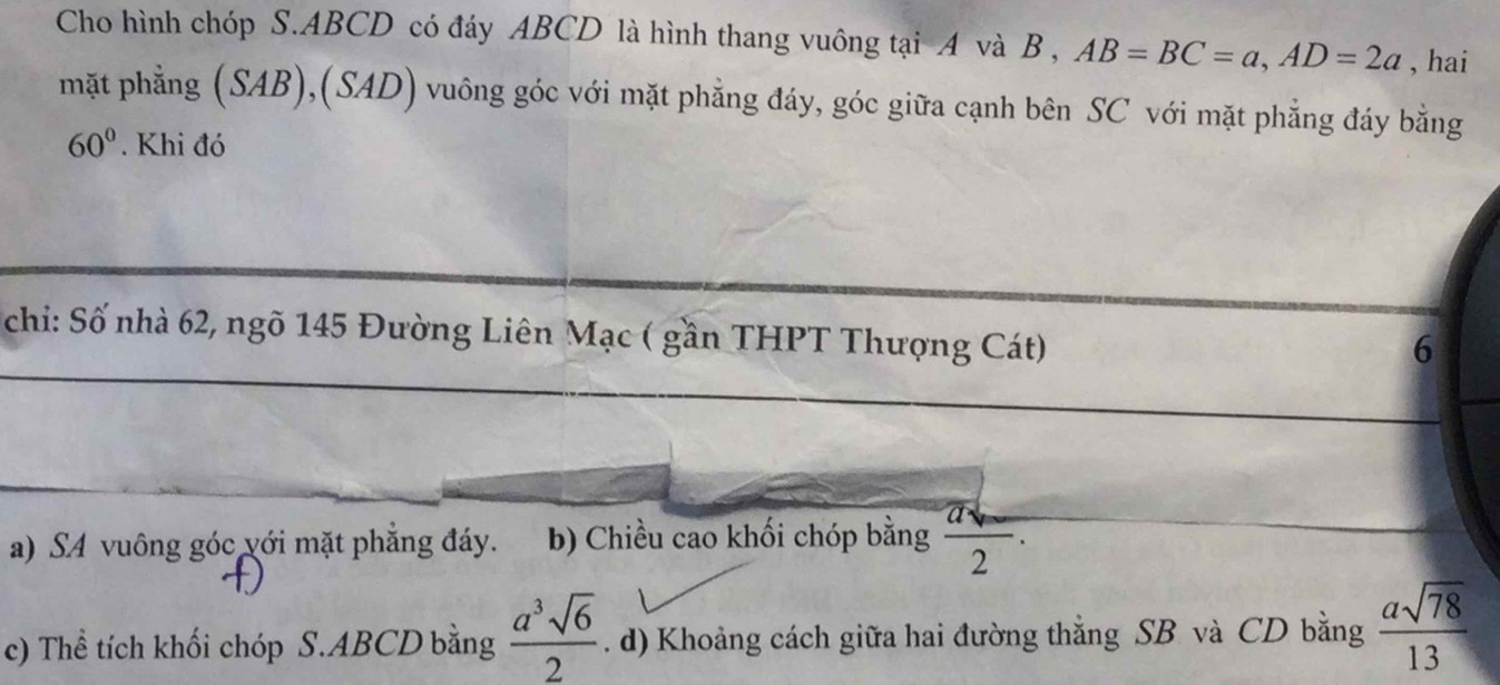 Cho hình chóp S. ABCD có đáy ABCD là hình thang vuông tại A và B , AB=BC=a, AD=2a , hai 
mặt phẳng (SAB),(SAD) vuông góc với mặt phẳng đáy, góc giữa cạnh bên SC với mặt phẳng đáy bằng
60°. Khi đó 
chi: Số nhà 62, ngõ 145 Đường Liên Mạc ( gần THPT Thượng Cát) 
6 
a) SA vuông góc với mặt phẳng đáy. b) Chiều cao khối chóp bằng  (asqrt()-)/2 . 
c) Thể tích khối chóp S. ABCD bằng  a^3sqrt(6)/2 . d) Khoảng cách giữa hai đường thẳng SB và CD bằng  asqrt(78)/13 