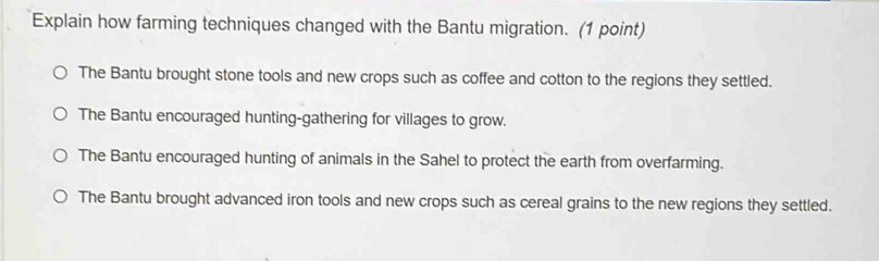 Explain how farming techniques changed with the Bantu migration. (1 point)
The Bantu brought stone tools and new crops such as coffee and cotton to the regions they settled.
The Bantu encouraged hunting-gathering for villages to grow.
The Bantu encouraged hunting of animals in the Sahel to protect the earth from overfarming.
The Bantu brought advanced iron tools and new crops such as cereal grains to the new regions they settled.