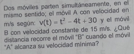 Dos móviles parten simultáneamente, en el 
mismo sentido; el móvil A con velocidad en
m/s según: v(t)=t^2-4t+30° y el móvil 
B con velocidad constante de 15 m/s. ¿Qué 
distancia recorre el móvil “B” cuando el móvil 
“A” alcanza su velocidad mínima?