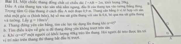 Một chiếc thang đồng chất có chiều dài l=AB=2m , khối lượng 20kg. 
Đầu A của thang tựa vào sản nhà nằm ngang, đầu B của thang tựa vào tường thắng đứng 
Trọng tâm G của thang ở cách đầu A một đoạn 0,9 m. Thang cân bằng ở vị trí hợp với sản 
nhà một góc α (hình bên), hệ số ma sát giữa thang với sản là 0, 6, bỏ qua ma sát giữa thang 
và tường. Lấy g=10m/s^2. 
a. Thang đứng yên cân bằng, tìm các lực tác dụng lên thang khi alpha =45°
b. Tìm điều kiện về góc α để thang đứng yên không trượt trên sàn. 
c. Khi alpha =45° một người có khối lượng 40kg trèo lên thang. Hỏi người đó trèo được lên tới 
vị trí nào trên thang thì thang bắt đầu bị trượt.