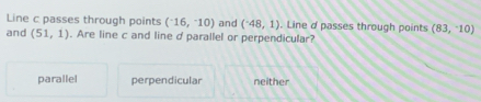 Line c passes through points (^-16,^-10) and (^-48,1). Line d passes through points (83,-10)
and (51,1). Are line c and line d parallel or perpendicular?
parallel perpendicular neither