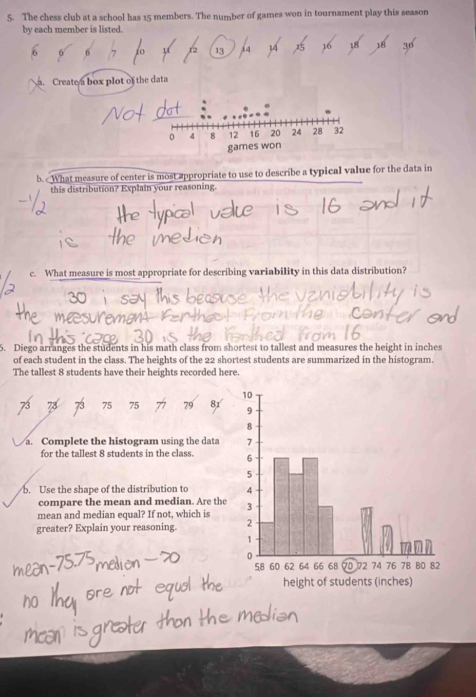 The chess club at a school has 15 members. The number of games won in tournament play this season 
by each member is listed.
2 13
16 18 18 30
a. Create a box plot of the data 
b. What measure of center is most appropriate to use to describe a typical value for the data in 
this distribution? Explain your reasoning. 
c. What measure is most appropriate for describing variability in this data distribution? 
6. Diego arranges the students in his math class from shortest to tallest and measures the height in inches
of each student in the class. The heights of the 22 shortest students are summarized in the histogram. 
The tallest 8 students have their heights recorded here.
75 75 79
a. Complete the histogram using the data 
for the tallest 8 students in the class. 
b. Use the shape of the distribution to 
compare the mean and median. Are the 
mean and median equal? If not, which is 
greater? Explain your reasoning.
