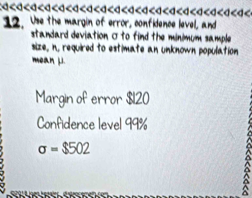 12. Use the margin of error, confidence level, and 
standard deviation σto find the minimum sample 
size, n, required to estimate an unknown population 
mean μ. 
Margin of error $120
Confidence level 99%
sigma =$502