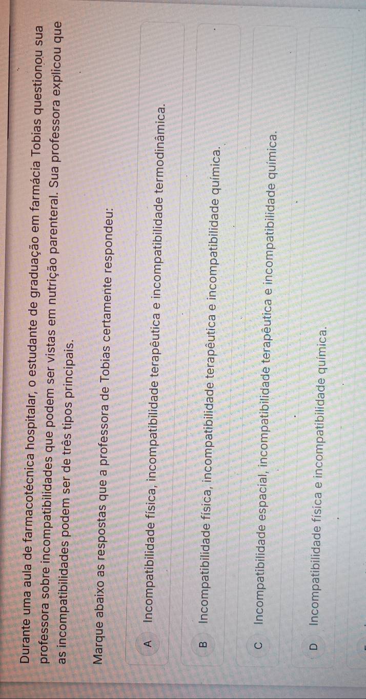 Durante uma aula de farmacotécnica hospitalar, o estudante de graduação em farmácia Tobias questionou sua
professora sobre incompatibilidades que podem ser vistas em nutrição parenteral. Sua professora explicou que
as incompatibilidades podem ser de três tipos principais.
Marque abaixo as respostas que a professora de Tobias certamente respondeu:
A Incompatibilidade física, incompatibilidade terapêutica e incompatibilidade termodinâmica.
B Incompatibilidade física, incompatibilidade terapêutica e incompatibilidade química.
C Incompatibilidade espacial, incompatibilidade terapêutica e incompatibilidade química.
D Incompatibilidade física e incompatibilidade química.