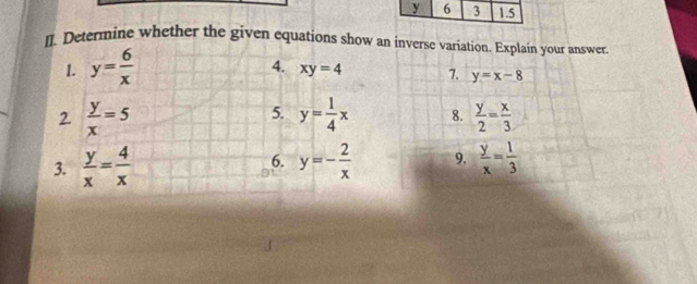 l]. Determine whether the given equations show an inverse variation. Explain your answer 
1. y= 6/x 
4. xy=4 7. y=x-8
5. 
2.  y/x =5 y= 1/4 x 8.  y/2 = x/3 
3.  y/x = 4/x  y=- 2/x  9.  y/x = 1/3 
6.