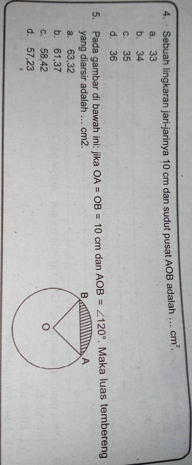 Sebuah lingkaran jari-jarinya 10 cm dan sudut pusat AOB adalah … cm^2.
a. 33
b. 34
c. 35
d. 36
5. Pada gambar di bawah ini: jika OA=OB=10cn n dan AOB=∠ 120°. Maka luas tembereng
yang diarsir adalah ... cm2.
a. 63, 32
b. 61,37
c. 58, 42
d. 57,23