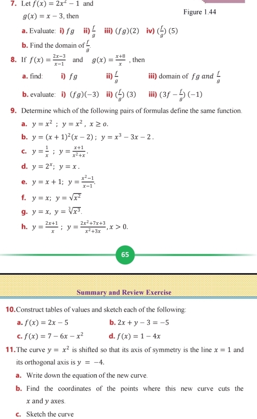 Let f(x)=2x^2-1 and
g(x)=x-3 , then Figure 1.44
a. Evaluate: i) fg ii)  f/g  iii) (fg)(2) iv) ( f/g )(5)
b. Find the domain of  f/g 
8. If f(x)= (2x-3)/x-1  and g(x)= (x+8)/x  , then
a. find: i) fg ii)  f/g  iii) domain of f g and  f/g 
b. evaluate: i) (fg)(-3) ii) ( f/g )(3) iii) (3f- f/g )(-1)
9. Determine which of the following pairs of formulas define the same function.
a. y=x^2;y=x^2,x≥ 0.
b. y=(x+1)^2(x-2);y=x^3-3x-2.
C. y= 1/x ;y= (x+1)/x^2+x .
d. y=2^x;y=x.
e. y=x+1;y= (x^2-1)/x-1 .
f. y=x;y=sqrt(x^2)
g. y=x,y=sqrt[3](x^3).
h. y= (2x+1)/x ;y= (2x^2+7x+3)/x^2+3x ,x>0.
65
Summary and Review Exercise
10.Construct tables of values and sketch each of the following:
a. f(x)=2x-5 b. 2x+y-3=-5
C. f(x)=7-6x-x^2 d. f(x)=1-4x
11.The curve y=x^2 is shifted so that its axis of symmetry is the line x=1 and
its orthogonal axis is y=-4.
a. Write down the equation of the new curve
b. Find the coordinates of the points where this new curve cuts the
x and y axes.
c. Sketch the curve