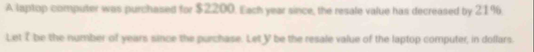 A laptop computer was purchased for $2200. Each year since, the resale value has decreased by 21%. 
Let I be the number of years since the purchase. Let Y be the resale value of the laptop computer, in dollars.