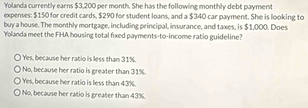 Yolanda currently earns $3,200 per month. She has the following monthly debt payment
expenses: $150 for credit cards, $290 for student loans, and a $340 car payment. She is looking to
buy a house. The monthly mortgage, including principal, insurance, and taxes, is $1,000. Does
Yolanda meet the FHA housing total fixed payments-to-income ratio guideline?
Yes, because her ratio is less than 31%.
No, because her ratio is greater than 31%.
Yes, because her ratio is less than 43%.
No, because her ratio is greater than 43%.