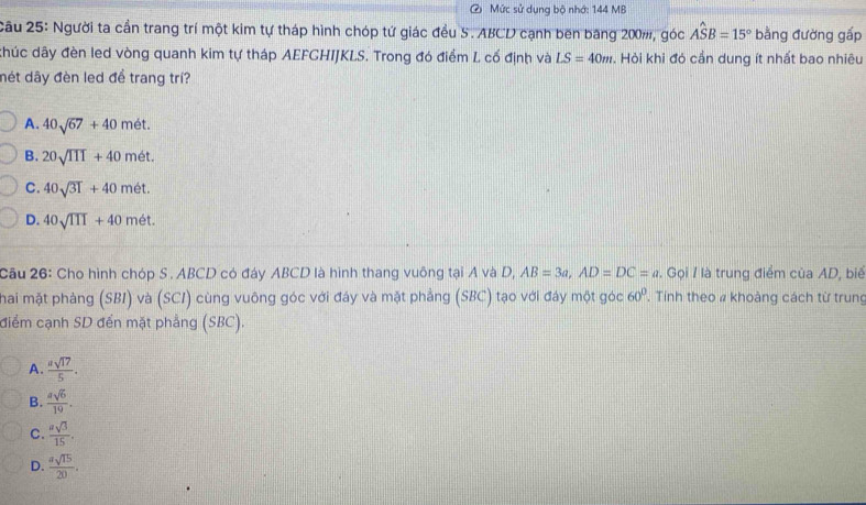 Mức sử dụng bộ nhớ: 144 MB
Câu 25: Người ta cần trang trí một kim tự tháp hình chóp tứ giác đều S. ABCD cạnh bên băng 200m, góc Ahat SB=15° bằng đường gấp
khúc dây đèn led vòng quanh kim tự tháp AEFGHIJKLS. Trong đó điểm L cố định và LS=40m. Hỏi khi đỏ cần dung ít nhất bao nhiêu
nét dây đèn led để trang trí?
A. 40sqrt(67)+40met.
B. 20sqrt(III)+40met.
C. 40sqrt(31)+40met.
D. 40sqrt(111)+40met. 
Cầu 26: Cho hình chóp S . ABCD có đáy ABCD là hình thang vuông tại A và D, AB=3a, AD=DC=a. Gọi / là trung điểm của AD, biế
hai mặt phảng (SBI) và (SCI) cùng vuông góc với đáy và mặt phẳng (SBC) tạo với đáy một góc . Tính theo # khoảng cách từ trung 60°
điểm cạnh SD đến mặt phẳng (SBC).
A.  usqrt(17)/5 .
B.  asqrt(6)/19 .
C.  asqrt(3)/15 .
D.  asqrt(15)/20 .
