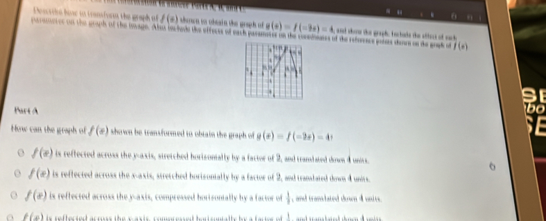 θ
Descril hine to transform the graph of f(x) shown to obnain the graph of g(x)=f(-2x)=4 and shorw the grapic fnctude the stfect of such
parameter on the graph of the image. Also include the effects of each parameter on the coordinates of the reference poiss doors os the graph of f(s)

AB. A
Part A
How can the graph of f(x) shown be transformed to obtain the graph of g(x)=f(-2x)=4
6o
f(x) is reffected across the y-axis, stretched horizontally by a factor of 2, and translated down 4 units.

f(x) is reffected across the x-axis, stretched horizontally by a factor of 2, and translated down 4 units.
f(x) is reffected across the y-axis, compressed borisontally by a factor of  1/9  , and translated down 4 units.
f(x) is reffected across the waxis, compressed hortzontally b a factor of w and translated down d neits