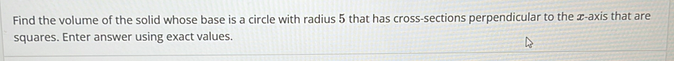Find the volume of the solid whose base is a circle with radius 5 that has cross-sections perpendicular to the x-axis that are 
squares. Enter answer using exact values.