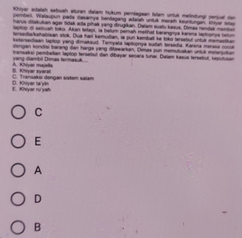 Khiyar adalah sebuah aturan dalam hukum perniagaan Islam untuk melindungi penjual dan
pembeli, Walaupun pada dasarnya berdagang adatah untuk meraih keuntungan, khiyar tetap
harus dilakukan agar tidak ada pihak yang dirugikan. Dalam suatu kasus, Dimas hendak membel
laptop di sebuah toko. Akan tetapi, ia befum pernah melihat barangnya karena laptopnya Selum
tersedia/kehabisan stok. Dua hari kemudian, ia pun kembali ke toko tersebut untuk memastikan
ketersediaan laptop yang dimaksud. Ternyata laptopnya sudah tersedia. Karena merasa cocok
dengan kondisi barang dan harga yang ditawarkan, Dimas pun memutuskan untuk melanjutkan
transaksi pembelian laptop tersebut dan dibayar secara tunai. Dalam kasus fersebut, keputusan
yang diambil Dimas termasuk....
A. Khiyar majelis
B. Khiyar syarat
C. Transaksi dengan sistem salam
D. Khiyar ta'yin
E.. Khiyar ru'yah
C
E
A
D
B