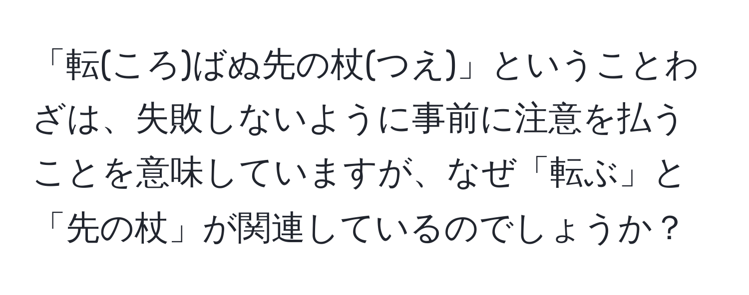 「転(ころ)ばぬ先の杖(つえ)」ということわざは、失敗しないように事前に注意を払うことを意味していますが、なぜ「転ぶ」と「先の杖」が関連しているのでしょうか？