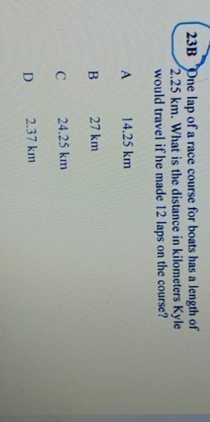 23B One lap of a race course for boats has a length of
2.25 km. What is the distance in kilometers Kyle
would travel if he made 12 laps on the course?
A 14.25 km
B 27 km
C
24.25 km
D
2.37 km