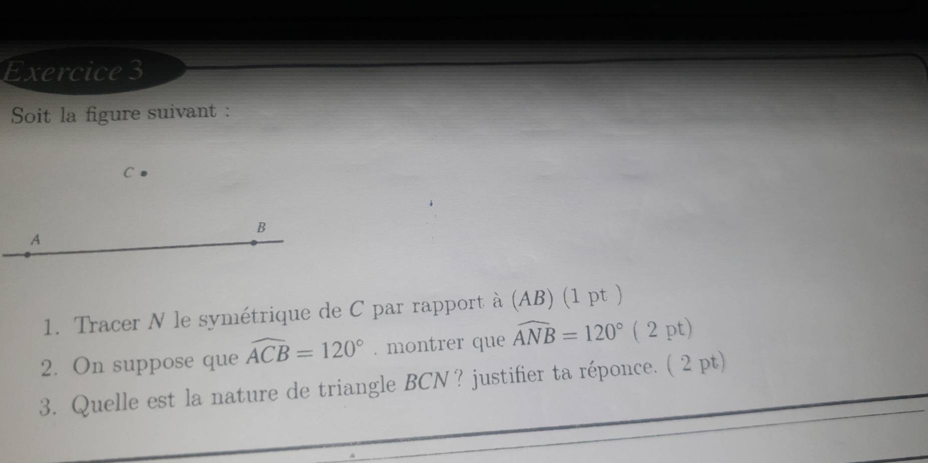 Soit la figure suivant :
C
B
A
1. Tracer N le symétrique de C par rapport à (AB) (1 pt ) 
2. On suppose que widehat ACB=120°. montrer que widehat ANB=120° ( 2 pt) 
3. Quelle est la nature de triangle BCN ? justifier ta réponce. ( 2 pt)