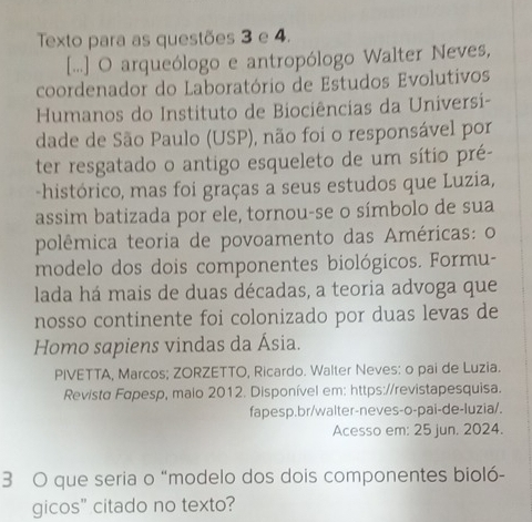 Texto para as questões 3 e 4. 
[...] O arqueólogo e antropólogo Walter Neves, 
coordenador do Laboratório de Estudos Evolutivos 
Humanos do Instituto de Biociências da Universi- 
dade de São Paulo (USP), não foi o responsável por 
ter resgatado o antigo esqueleto de um sítio pré- 
-histórico, mas foi graças a seus estudos que Luzia, 
assim batizada por ele, tornou-se o símbolo de sua 
polêmica teoria de povoamento das Américas: o 
modelo dos dois componentes biológicos. Formu- 
lada há mais de duas décadas, a teoria advoga que 
nosso continente foi colonizado por duas levas de 
Homo sapiens vindas da Ásia. 
PIVETTA, Marcos; ZORZETTO, Ricardo. Walter Neves: o pai de Luzia. 
Revista Fapesp, malo 2012. Disponível em: https://revistapesquisa. 
fapesp.br/walter-neves-o-pai-de-luzia/. 
Acesso em: 25 jun. 2024. 
3 O que seria o “modelo dos dois componentes bioló- 
gicos" citado no texto?