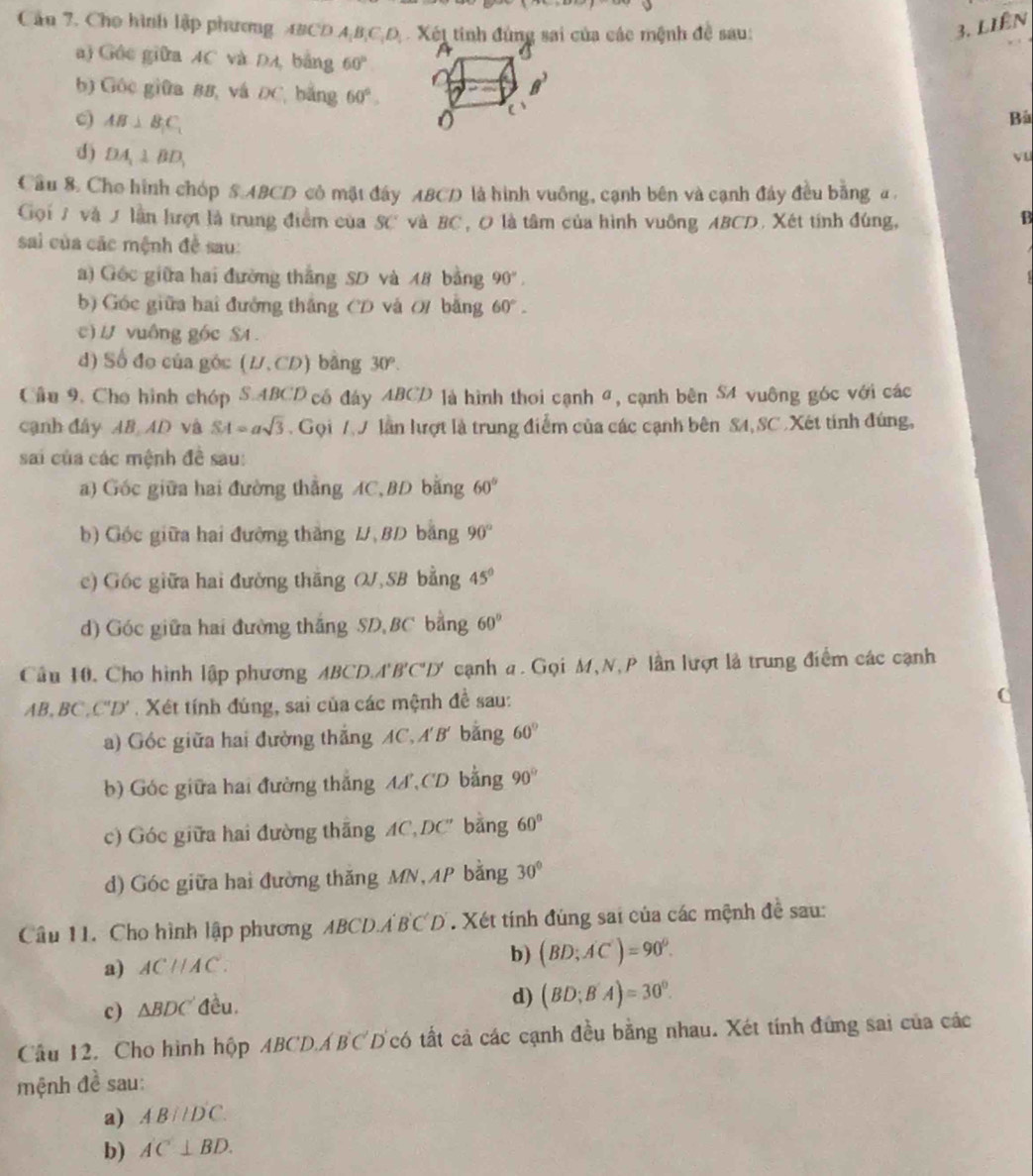 Cầu 7. Cho hình lập phương ABCD A,B,C,D; . Xét tinh đùng sai của các mệnh đề sau: 3. liên
a) Gốc giữa AC và DA bảng 60°
b) Góc giữa 88, và ĐC, bằng 60°.
c) AB⊥ B_1C_1
Bà
d) DA_1⊥ BD_1
vu
Cầu 8. Cho hình chóp S.ABCD có mặt đây ABCD là hình vuông, cạnh bên và cạnh đây đều bằng a.
Gọi T và / lần hrợt là trung điểm của SC và BC, O là tâm của hình vuông ABCD. Xét tính đúng, B
sai của các mệnh đề sau:
a) Gốc giữa hai đường thắng SD và 48 bằng 90°.
b) Góc giữa hai đưởng thắng CD và 0/ bằng 60°.
c) / vuông gốc SA .
d) Số đo của góc (U.CD) bằng 30°.
Cầu 9. Cho hình chóp S.ABCD cố đáy ABCD là hình thoi cạnh đ, cạnh bên S4 vuông góc với các
cạnh đây AB AD và SA=asqrt(3).  Gọi 7 J lần lượt là trung điểm của các cạnh bên S4,SC . Xét tính đúng,
sai của các mệnh đề sau:
a) Góc giữa hai đường thẳng AC, BD bằng 60°
b) Góc giữa hai đường thắng U,BD bằng 90°
c) Gốc giữa hai đường thăng OJ,SB bằng 45°
d) Góc giữa hai đường thắng SD,BC bằng 60°
Cầu 10. Cho hình lập phương ABCD.A'B'C'D' cạnh a. Gọi M,N, P lần lượt là trung điểm các cạnh
AB,BC,C''D' . Xét tính đúng, sai của các mệnh đề sau:
a)  Góc giữa hai đường thắng AC. A'B' bằng 60°
b) Góc giữa hai đường thắng AA CD bằng 90°
c) Góc giữa hai đường thắng AC,DC' bằng 60°
d) Góc giữa hai đường thăng MN,AP bằng 30°
Câu 11. Cho hình lập phương ABCD.Á B'C'D'. Xét tính đùng sai của các mệnh đề sau:
a) ACparallel AC.
b) (BD;AC')=90°.
c) △ BDC đều.
d) (BD;B'A)=30°.
Cầu 12. Cho hình hộp ABCDABCD có tất cả các cạnh đều bằng nhau. Xét tính đứng sai của các
mệnh đề sau:
a) AB//D'C.
b) AC⊥ BD.