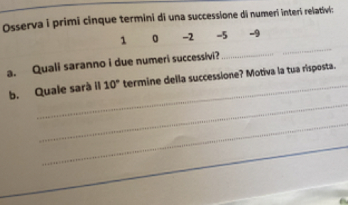 Osserva i primi cinque termini di una successione di numeri interi relativi: 
_
1 0 -2 -5 -9
a. Quali saranno i due numeri successivi?_ 
_ 
_ 
b. Quale sarà il 10° termine della successione? Motiva la tua risposta. 
_