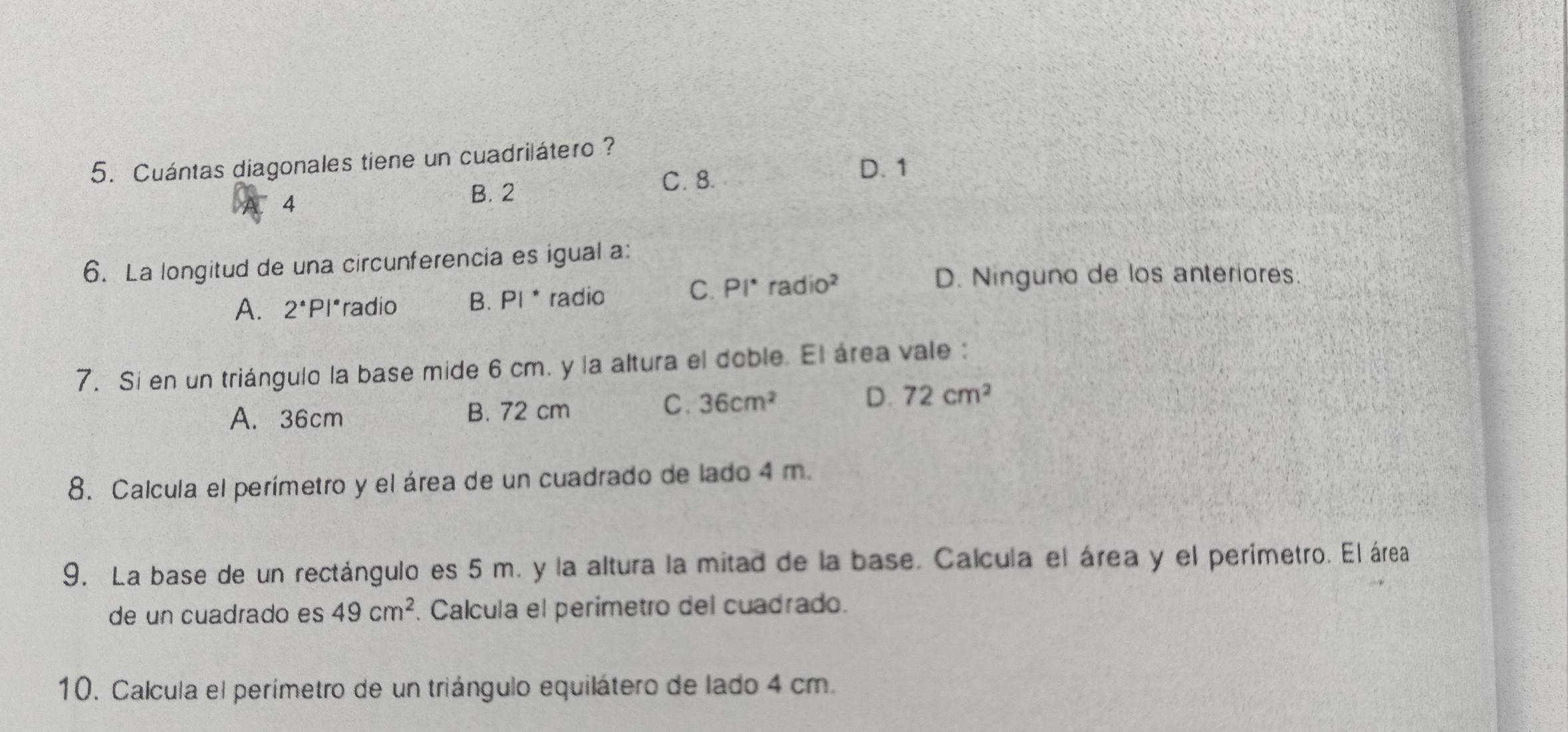 Cuántas diagonales tiene un cuadrilátero ?
D. 1
4
B. 2 C. 8.
6. La longitud de una circunferencia es igual a:
A. 2^(·)P *radio B. PI^* radio
C. Pi^* radio^2 D. Ninguno de los anteriores.
7. Si en un triángulo la base mide 6 cm. y la altura el doble. El área vale :
D.
A. 36cm B. 72 cm C. 36cm^2 72cm^2
8. Calcula el perímetro y el área de un cuadrado de lado 4 m.
9. La base de un rectángulo es 5 m. y la altura la mitad de la base. Calcula el área y el perímetro. El área
de un cuadrado es 49cm^2. Calcula el perimetro del cuadrado.
10. Calcula el perímetro de un triángulo equilátero de lado 4 cm.