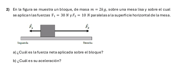 En la figura se muestra un bloque, de masa m=2kg , sobre una mesa lisa y sobre el cual
se aplican las fuerzas F_1=30N y F_2=10N par alelas a la superficie horizontal de la mesa.
Izquierda
a) ¿Cuál es la fuerza neta aplicada sobre el bloque?
b) ¿Cuál es su aceleración?