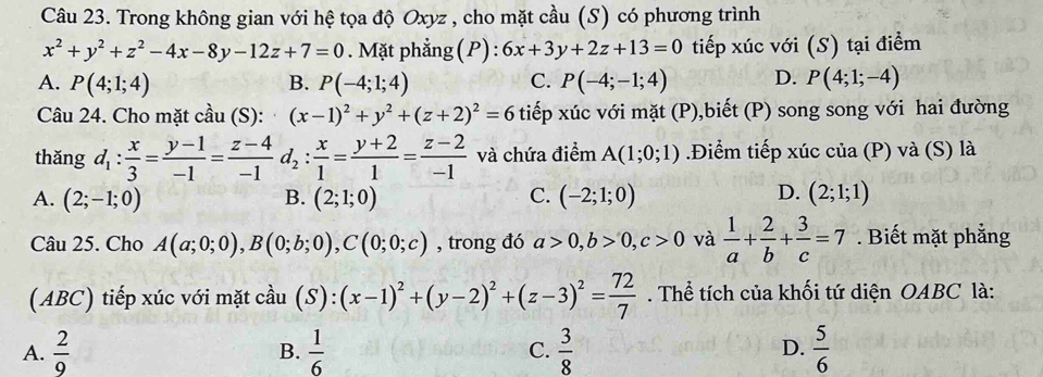 Trong không gian với hệ tọa độ Oxyz , cho mặt cầu (S) có phương trình
x^2+y^2+z^2-4x-8y-12z+7=0. Mặt phẳng (P) : 6x+3y+2z+13=0 tiếp xúc với (S) tại điểm
A. P(4;1;4) B. P(-4;1;4) C. P(-4;-1;4) D. P(4;1;-4)
Câu 24. Cho mặt cầu (S): (x-1)^2+y^2+(z+2)^2=6 tiếp xúc với mặt (P),biết (P) song song với hai đường
thǎng d_1: x/3 = (y-1)/-1 = (z-4)/-1 d_2: x/1 = (y+2)/1 = (z-2)/-1  và chứa điểm A(1;0;1).Điểm tiếp xúc của (P) và (S) là
D.
A. (2;-1;0) B. (2;1;0) C. (-2;1;0) (2;1;1)
Câu 25. Cho A(a;0;0),B(0;b;0),C(0;0;c) , trong đó a>0,b>0,c>0 và  1/a + 2/b + 3/c =7. Biết mặt phẳng
(ABC) tiếp xúc với mặt cầu (S):(x-1)^2+(y-2)^2+(z-3)^2= 72/7 . Thể tích của khối tứ diện OABC là:
A.  2/9   1/6  C.  3/8   5/6 
B.
D.