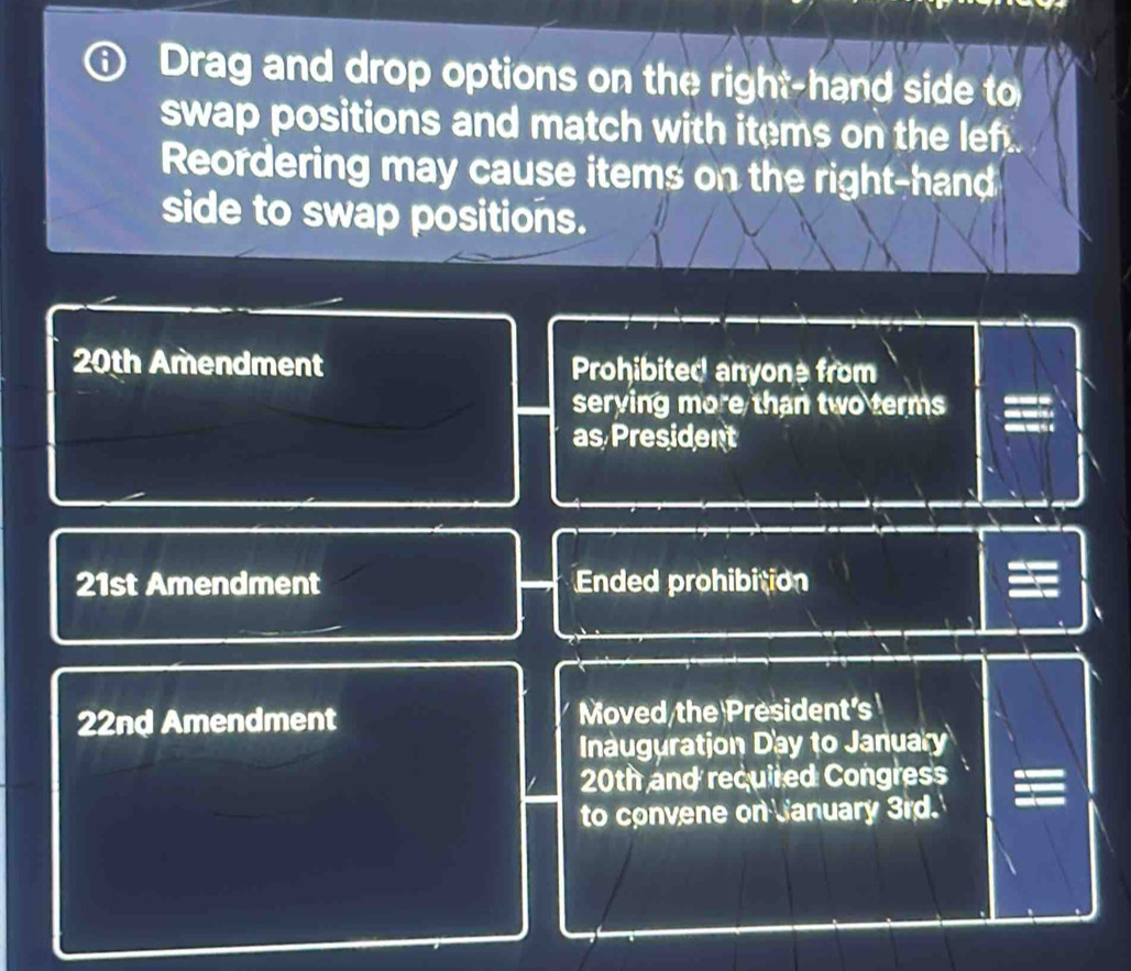 Drag and drop options on the right-hand side to 
swap positions and match with items on the lef . 
Reordering may cause items on the right-hand 
side to swap positions.
20th Amendment Prohibited anyone from 
serying more than two terms 
as President
21st Amendment Ended prohibition
22nd Amendment Moved the President's 
Inauguration Day to January
20th and required Congress 
to convene on January 3rd.