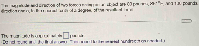 The magnitude and direction of two forces acting on an object are 80 pounds, S61°E , and 100 pounds, 
direction angle, to the nearest tenth of a degree, of the resultant force. 
The magnitude is approximately □ pounds. 
(Do not round until the final answer. Then round to the nearest hundredth as needed.)