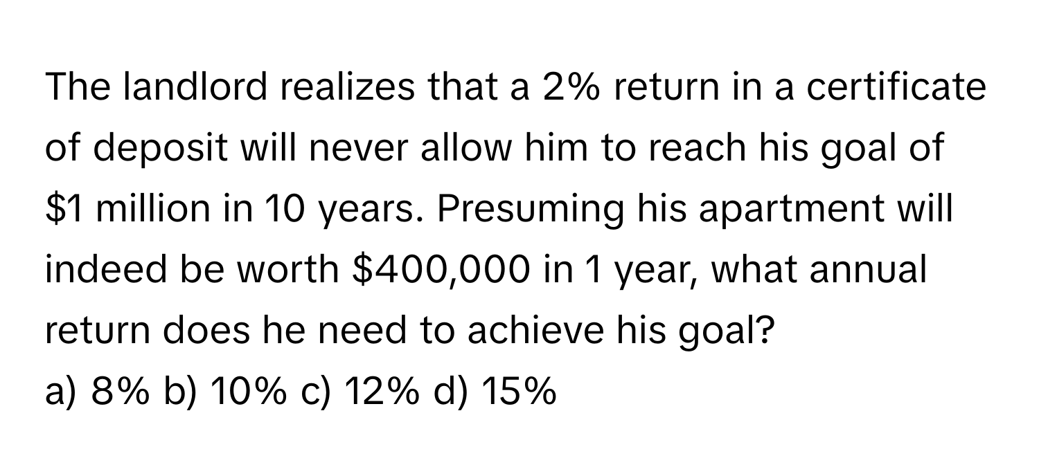 The landlord realizes that a 2% return in a certificate of deposit will never allow him to reach his goal of $1 million in 10 years. Presuming his apartment will indeed be worth $400,000 in 1 year, what annual return does he need to achieve his goal?

a) 8% b) 10% c) 12% d) 15%