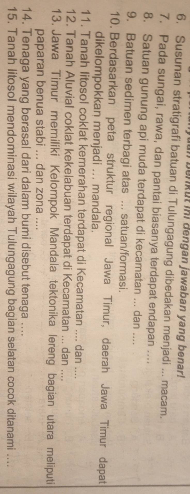 In benkut ini dengan jawaban yang benar! 
6. Susunan stratigrafi batuan di Tulungagung dibedakan menjadi ... macam. 
7. Pada sungai, rawa, dan pantai biasanya terdapat endapan .... 
8. Satuan gunung api muda terdapat di kecamatan ... dan .... 
9. Batuan sedimen terbagi atas ... satuan/formasi. 
10. Berdasarkan peta struktur regional Jawa Timur, daerah Jawa Timur dapat 
dikelompokkan menjadi ... mandala. 
11. Tanah litosol coklat kemerahan terdapat di Kecamatan .... dan .... 
12. Tanah Aluvial coklat kekelabuan terdapat di Kecamatan ... dan .... 
13. Jawa Timur memiliki Kelompok Mandala tektonika lereng bagian utara meliputi 
paparan benua stabi ... dan zona .... 
14. Tenaga yang berasal dari dalam bumi disebut tenaga .... 
15. Tanah litosol mendominasi wilayah Tulungagung bagian selatan cocok ditanami ....