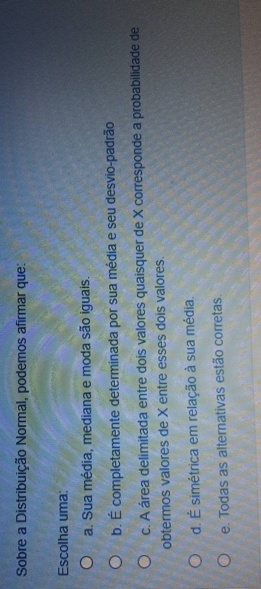 Sobre a Distribuição Normal, podemos afirmar que:
Escolha uma:
a. Sua média, mediana e moda são iguais.
b. É completamente determinada por sua média e seu desvio-padrão
c. A área delimitada entre dois valores quaisquer de X corresponde a probabilidade de
obtermos valores de X entre esses dois valores.
d. É simétrica em relação à sua média.
e. Todas as alternativas estão corretas.